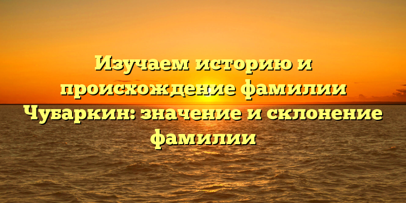 Изучаем историю и происхождение фамилии Чубаркин: значение и склонение фамилии