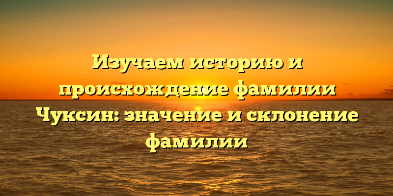 Изучаем историю и происхождение фамилии Чуксин: значение и склонение фамилии