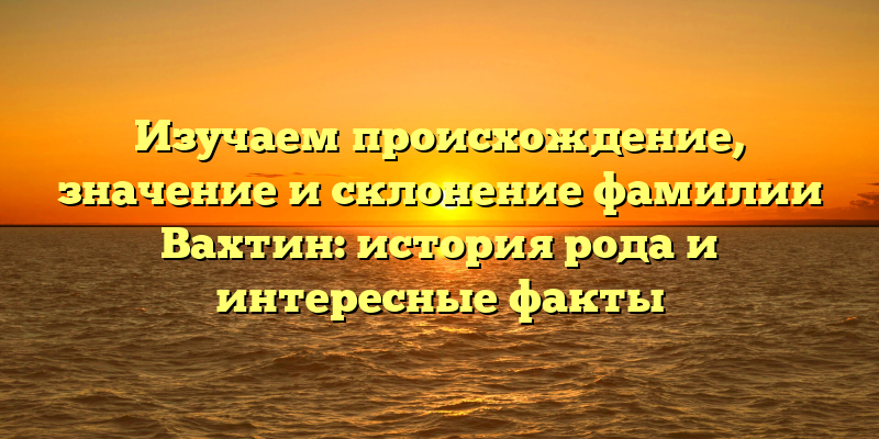 Изучаем происхождение, значение и склонение фамилии Вахтин: история рода и интересные факты