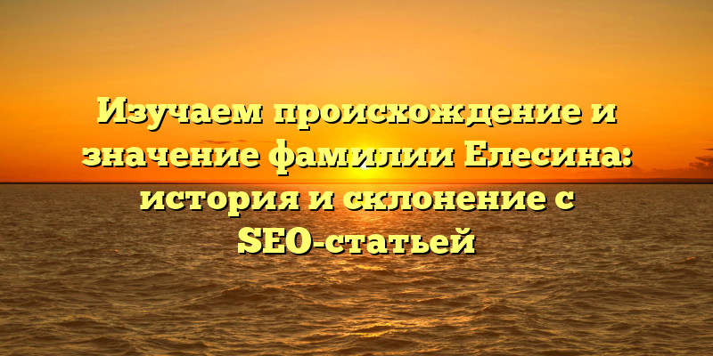 Изучаем происхождение и значение фамилии Елесина: история и склонение с SEO-статьей