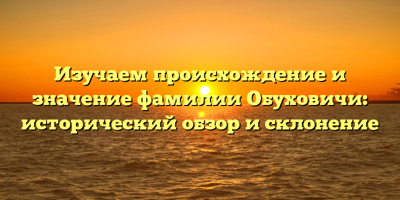 Изучаем происхождение и значение фамилии Обуховичи: исторический обзор и склонение