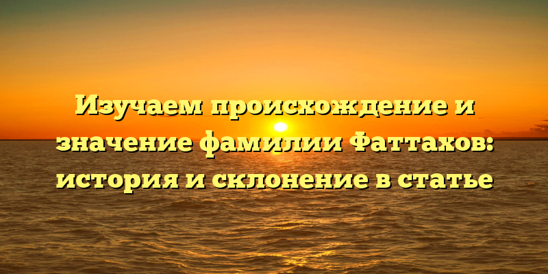 Изучаем происхождение и значение фамилии Фаттахов: история и склонение в статье