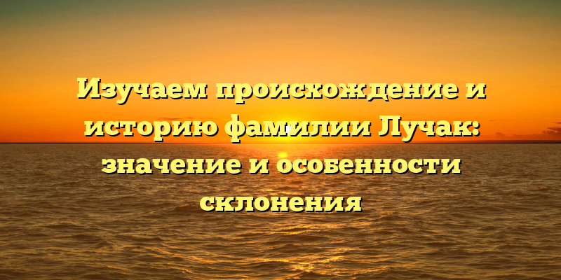 Изучаем происхождение и историю фамилии Лучак: значение и особенности склонения