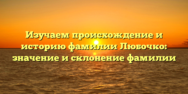 Изучаем происхождение и историю фамилии Любочко: значение и склонение фамилии