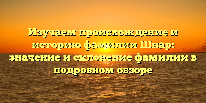 Изучаем происхождение и историю фамилии Шнар: значение и склонение фамилии в подробном обзоре