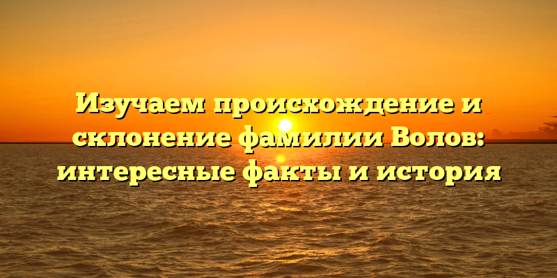 Изучаем происхождение и склонение фамилии Волов: интересные факты и история