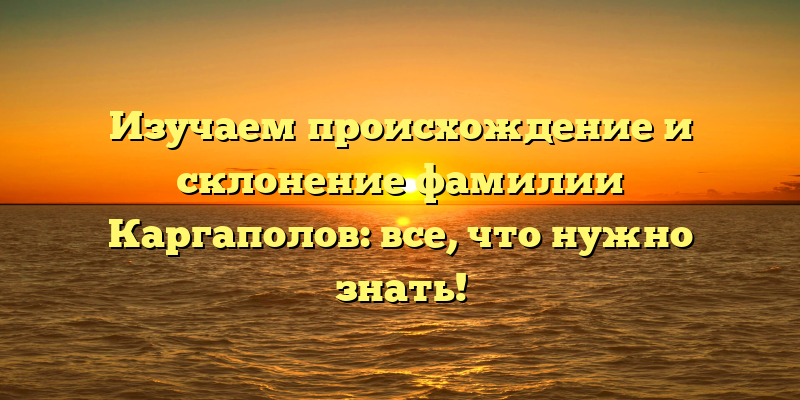 Изучаем происхождение и склонение фамилии Каргаполов: все, что нужно знать!