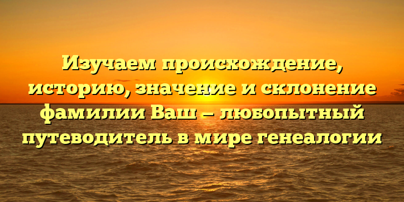 Изучаем происхождение, историю, значение и склонение фамилии Ваш — любопытный путеводитель в мире генеалогии
