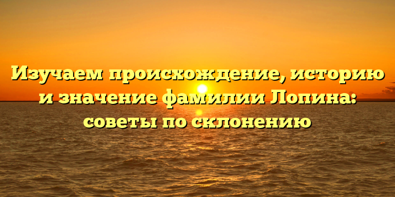 Изучаем происхождение, историю и значение фамилии Лопина: советы по склонению