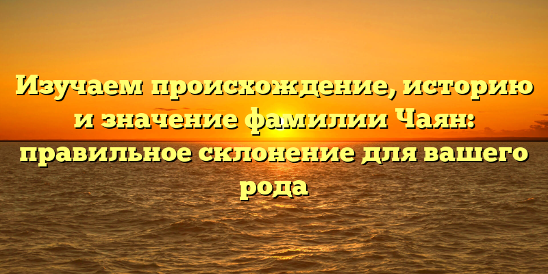Изучаем происхождение, историю и значение фамилии Чаян: правильное склонение для вашего рода