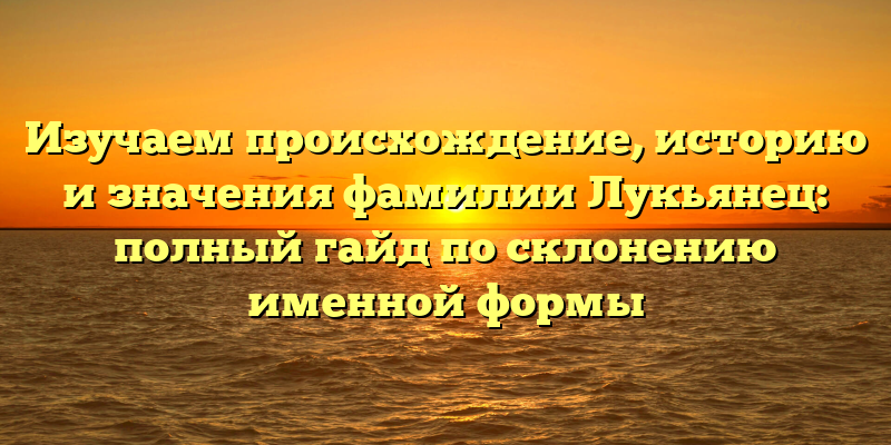 Изучаем происхождение, историю и значения фамилии Лукьянец: полный гайд по склонению именной формы