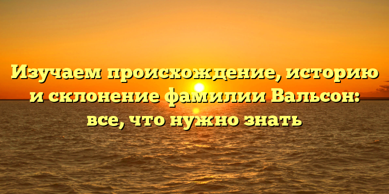 Изучаем происхождение, историю и склонение фамилии Вальсон: все, что нужно знать