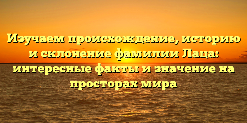 Изучаем происхождение, историю и склонение фамилии Лаца: интересные факты и значение на просторах мира