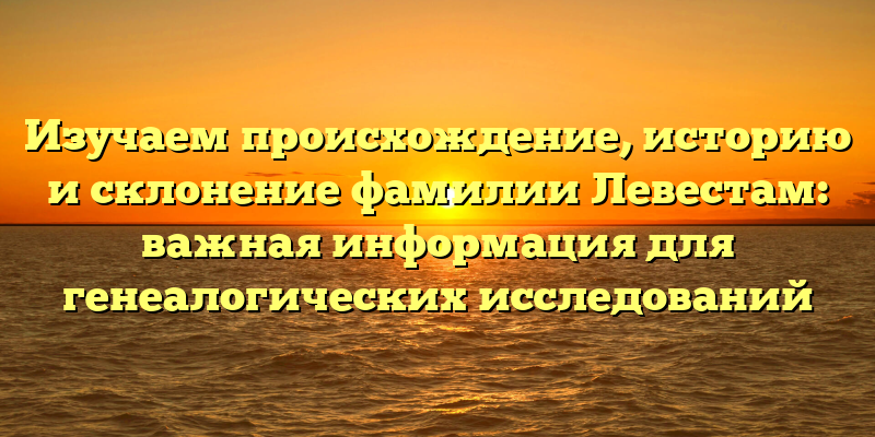 Изучаем происхождение, историю и склонение фамилии Левестам: важная информация для генеалогических исследований