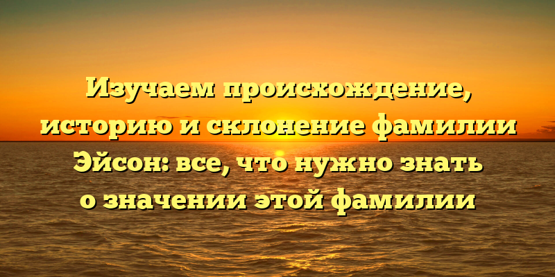 Изучаем происхождение, историю и склонение фамилии Эйсон: все, что нужно знать о значении этой фамилии