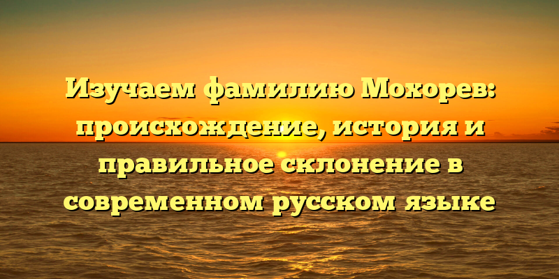Изучаем фамилию Мохорев: происхождение, история и правильное склонение в современном русском языке