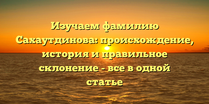 Изучаем фамилию Сахаутдинова: происхождение, история и правильное склонение - все в одной статье