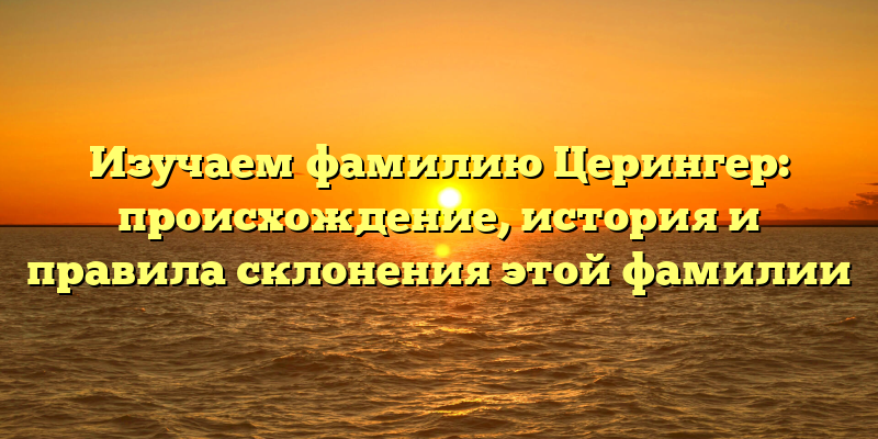 Изучаем фамилию Церингер: происхождение, история и правила склонения этой фамилии