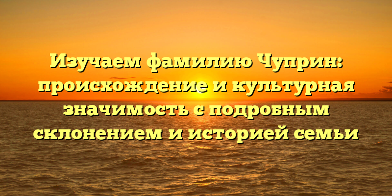Изучаем фамилию Чуприн: происхождение и культурная значимость с подробным склонением и историей семьи