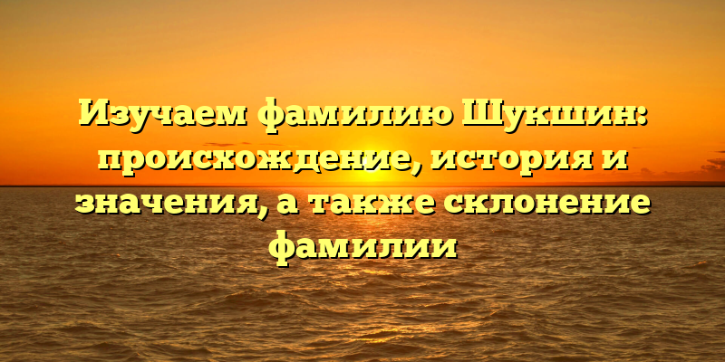 Изучаем фамилию Шукшин: происхождение, история и значения, а также склонение фамилии
