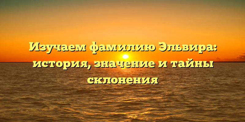 Изучаем фамилию Эльвира: история, значение и тайны склонения