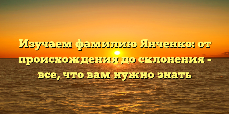Изучаем фамилию Янченко: от происхождения до склонения - все, что вам нужно знать