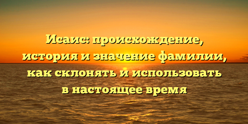 Исаис: происхождение, история и значение фамилии, как склонять и использовать в настоящее время