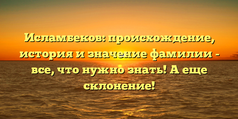 Исламбеков: происхождение, история и значение фамилии - все, что нужно знать! А еще склонение!