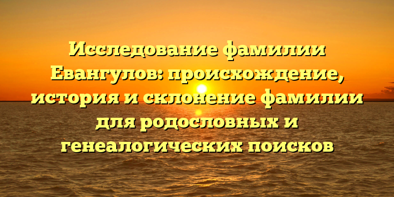 Исследование фамилии Евангулов: происхождение, история и склонение фамилии для родословных и генеалогических поисков