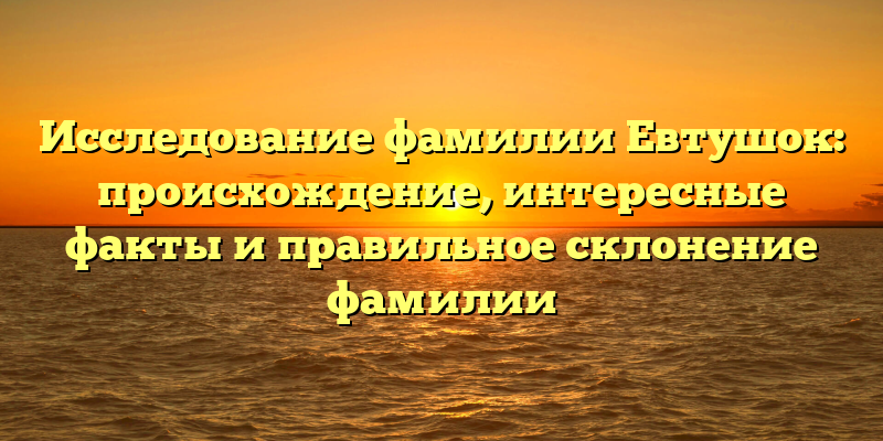 Исследование фамилии Евтушок: происхождение, интересные факты и правильное склонение фамилии