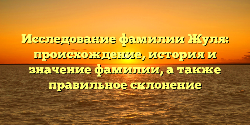 Исследование фамилии Жуля: происхождение, история и значение фамилии, а также правильное склонение