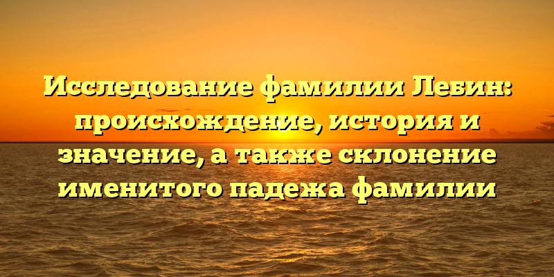 Исследование фамилии Лебин: происхождение, история и значение, а также склонение именитого падежа фамилии
