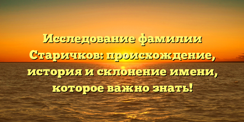 Исследование фамилии Старичков: происхождение, история и склонение имени, которое важно знать!