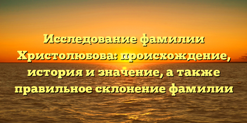 Исследование фамилии Христолюбова: происхождение, история и значение, а также правильное склонение фамилии