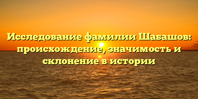Исследование фамилии Шабашов: происхождение, значимость и склонение в истории