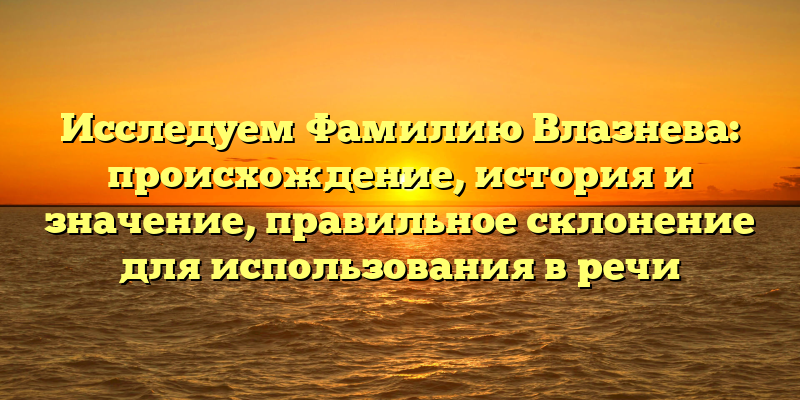 Исследуем Фамилию Влазнева: происхождение, история и значение, правильное склонение для использования в речи