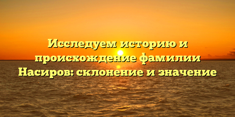 Исследуем историю и происхождение фамилии Насиров: склонение и значение