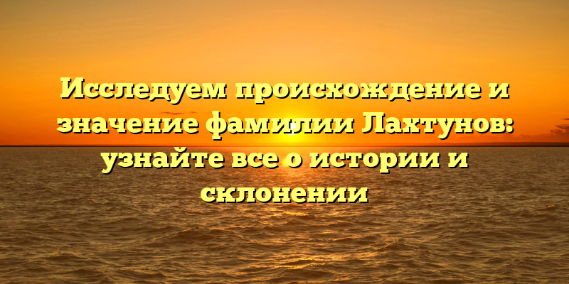Исследуем происхождение и значение фамилии Лахтунов: узнайте все о истории и склонении