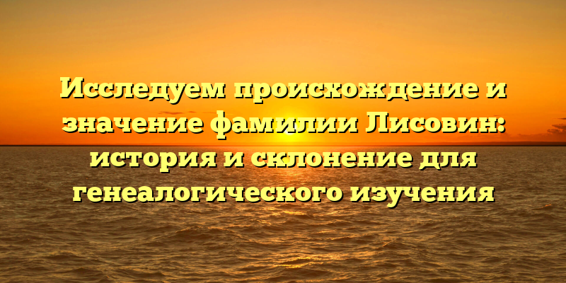 Исследуем происхождение и значение фамилии Лисовин: история и склонение для генеалогического изучения