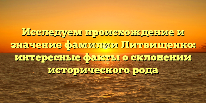 Исследуем происхождение и значение фамилии Литвищенко: интересные факты о склонении исторического рода