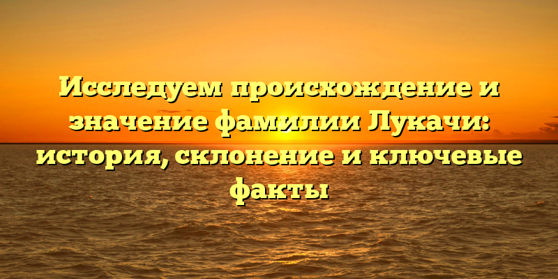 Исследуем происхождение и значение фамилии Лукачи: история, склонение и ключевые факты