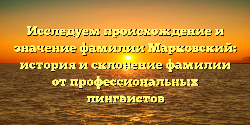 Исследуем происхождение и значение фамилии Марковский: история и склонение фамилии от профессиональных лингвистов