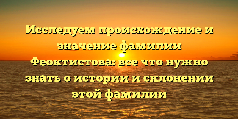 Исследуем происхождение и значение фамилии Феоктистова: все что нужно знать о истории и склонении этой фамилии