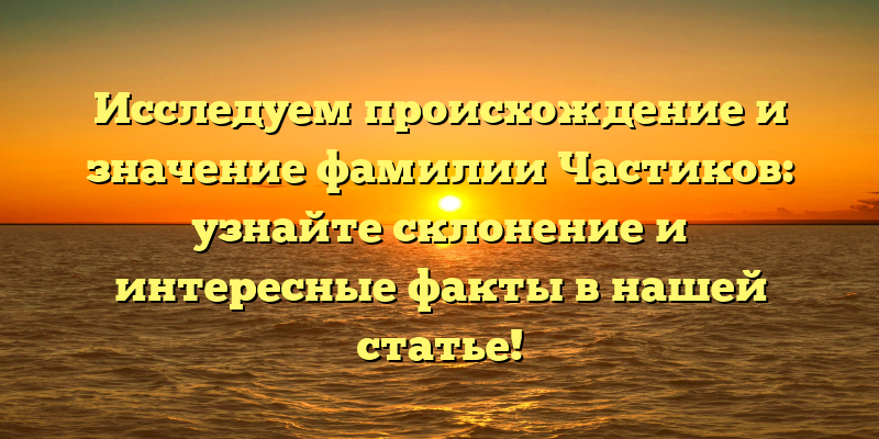 Исследуем происхождение и значение фамилии Частиков: узнайте склонение и интересные факты в нашей статье!