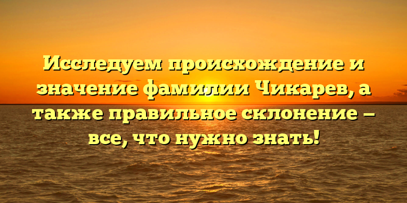 Исследуем происхождение и значение фамилии Чикарев, а также правильное склонение — все, что нужно знать!