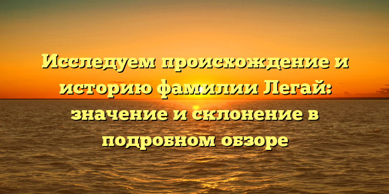 Исследуем происхождение и историю фамилии Легай: значение и склонение в подробном обзоре
