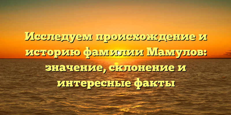 Исследуем происхождение и историю фамилии Мамулов: значение, склонение и интересные факты