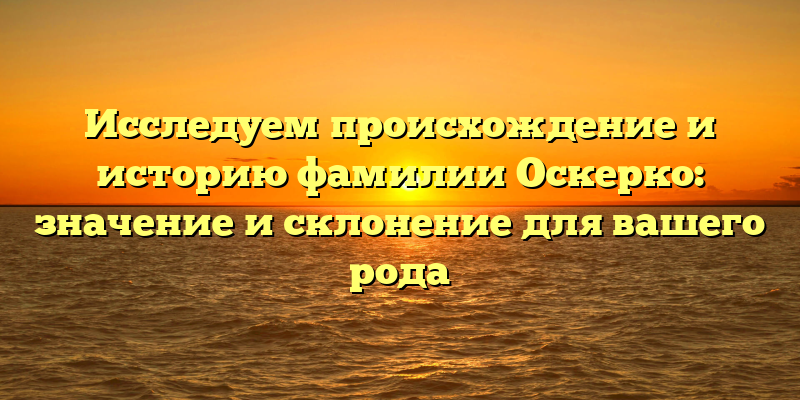 Исследуем происхождение и историю фамилии Оскерко: значение и склонение для вашего рода