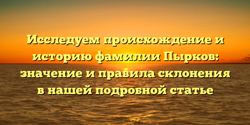Исследуем происхождение и историю фамилии Пырков: значение и правила склонения в нашей подробной статье