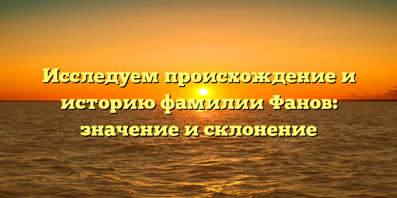 Исследуем происхождение и историю фамилии Фанов: значение и склонение